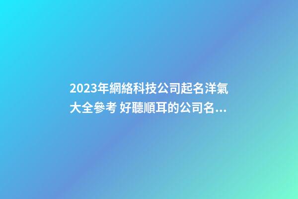 2023年網絡科技公司起名洋氣大全參考 好聽順耳的公司名字
